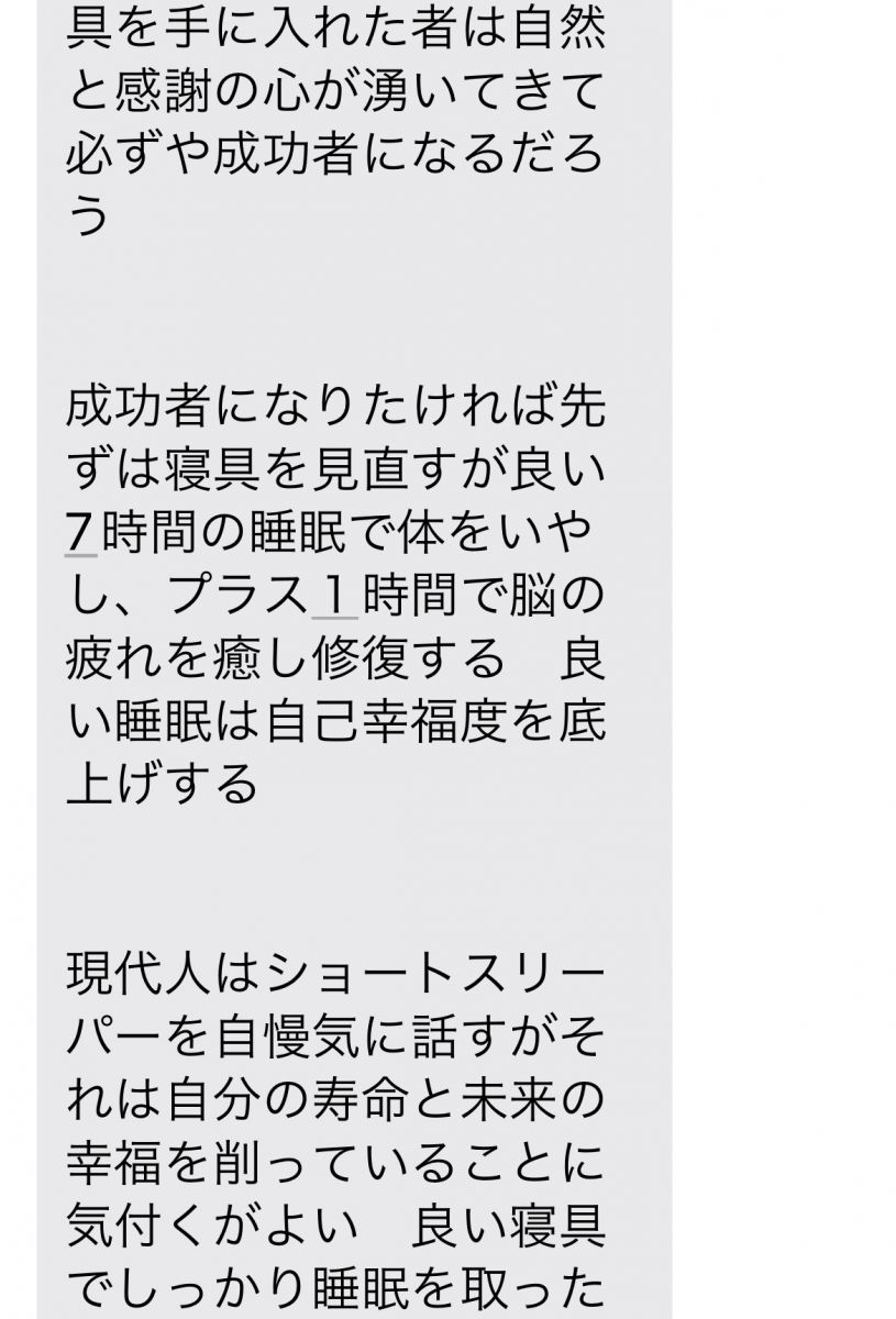 【成功哲学】 幸福度を上げたければ寝具を見直すが良い　朝目覚めた時から幸せに包まれて現状に感謝するだろう   眠る前に今日あった出来事に感謝できる人は成功者になる　体に合った寝具を手に入れた者は自然と感謝の心が湧いてきて必ずや成功者になるだろう   成功者になりたければ先ずは寝具を見直すが良い　7時間の睡眠で体をいやし、プラス１時間で脳の疲れを癒し修復する　良い睡眠は自己幸福度を底上げする   現代人はショートスリーパーを自慢気に話すがそれは自分の寿命と未来の幸福を削っていることに気付くがよい　良い寝具でしっかり睡眠を取った脳は幸福度を上げ健康的に活動する。一方　睡眠不足は将来痴ほう症リスクを高める   この寝具に出会った人はついてる人だろう　この世には星の数程の寝具があるが　体が喜ぶ寝具で寝ている人はどれだけいるだろう　出会った環境に感謝する心が自然と湧いてくるだろう   人生を変えたければ寝具を変えればよい　たが人は失敗を恐れる生き物で手を出すのには勇気がいる　その恐怖を恐れず飛び込む事ができる者だけが成功をも手にすることぎできる   松下幸之助は「素直になりなさいさもすれば成功者になれる」といった　素直になると騙されることもあるだろう　しかし私は素直に話を聞き入れた　それによりこの幸せな睡眠時間を手に入れた   安かろう悪かろう　安物買いの銭失い　自己投資　   自己投資とは自分の体を癒すこと　マッサージ、アロマ、病院まわりも良いがその毎月使う金額を寝具に回せば疲れもいつの間にかなくなるだろう   １日たった20円で極上の眠りと　未来の健康　成功を手にするだろう