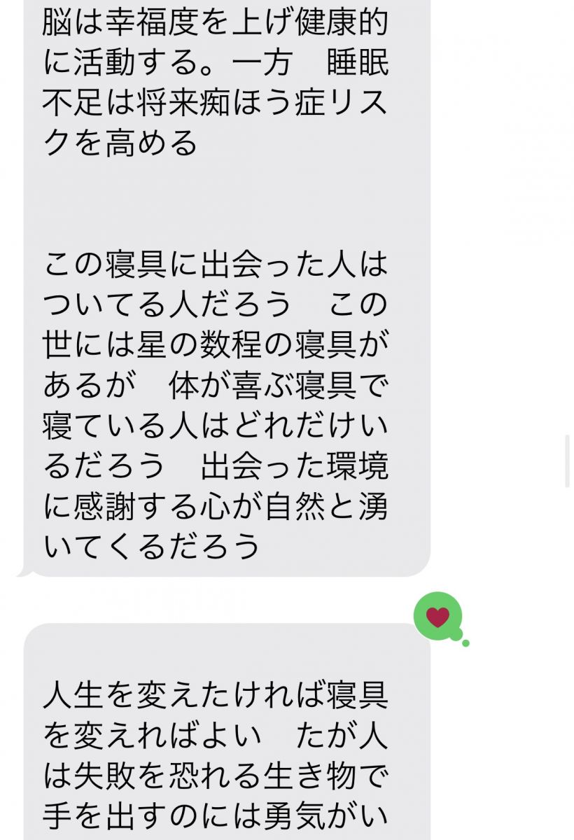 【成功哲学】 幸福度を上げたければ寝具を見直すが良い　朝目覚めた時から幸せに包まれて現状に感謝するだろう   眠る前に今日あった出来事に感謝できる人は成功者になる　体に合った寝具を手に入れた者は自然と感謝の心が湧いてきて必ずや成功者になるだろう   成功者になりたければ先ずは寝具を見直すが良い　7時間の睡眠で体をいやし、プラス１時間で脳の疲れを癒し修復する　良い睡眠は自己幸福度を底上げする   現代人はショートスリーパーを自慢気に話すがそれは自分の寿命と未来の幸福を削っていることに気付くがよい　良い寝具でしっかり睡眠を取った脳は幸福度を上げ健康的に活動する。一方　睡眠不足は将来痴ほう症リスクを高める   この寝具に出会った人はついてる人だろう　この世には星の数程の寝具があるが　体が喜ぶ寝具で寝ている人はどれだけいるだろう　出会った環境に感謝する心が自然と湧いてくるだろう   人生を変えたければ寝具を変えればよい　たが人は失敗を恐れる生き物で手を出すのには勇気がいる　その恐怖を恐れず飛び込む事ができる者だけが成功をも手にすることぎできる   松下幸之助は「素直になりなさいさもすれば成功者になれる」といった　素直になると騙されることもあるだろう　しかし私は素直に話を聞き入れた　それによりこの幸せな睡眠時間を手に入れた   安かろう悪かろう　安物買いの銭失い　自己投資　   自己投資とは自分の体を癒すこと　マッサージ、アロマ、病院まわりも良いがその毎月使う金額を寝具に回せば疲れもいつの間にかなくなるだろう   １日たった20円で極上の眠りと　未来の健康　成功を手にするだろう