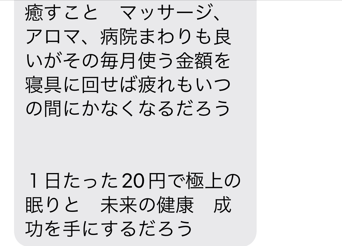 【成功哲学】 幸福度を上げたければ寝具を見直すが良い　朝目覚めた時から幸せに包まれて現状に感謝するだろう   眠る前に今日あった出来事に感謝できる人は成功者になる　体に合った寝具を手に入れた者は自然と感謝の心が湧いてきて必ずや成功者になるだろう   成功者になりたければ先ずは寝具を見直すが良い　7時間の睡眠で体をいやし、プラス１時間で脳の疲れを癒し修復する　良い睡眠は自己幸福度を底上げする   現代人はショートスリーパーを自慢気に話すがそれは自分の寿命と未来の幸福を削っていることに気付くがよい　良い寝具でしっかり睡眠を取った脳は幸福度を上げ健康的に活動する。一方　睡眠不足は将来痴ほう症リスクを高める   この寝具に出会った人はついてる人だろう　この世には星の数程の寝具があるが　体が喜ぶ寝具で寝ている人はどれだけいるだろう　出会った環境に感謝する心が自然と湧いてくるだろう   人生を変えたければ寝具を変えればよい　たが人は失敗を恐れる生き物で手を出すのには勇気がいる　その恐怖を恐れず飛び込む事ができる者だけが成功をも手にすることぎできる   松下幸之助は「素直になりなさいさもすれば成功者になれる」といった　素直になると騙されることもあるだろう　しかし私は素直に話を聞き入れた　それによりこの幸せな睡眠時間を手に入れた   安かろう悪かろう　安物買いの銭失い　自己投資　   自己投資とは自分の体を癒すこと　マッサージ、アロマ、病院まわりも良いがその毎月使う金額を寝具に回せば疲れもいつの間にかなくなるだろう   １日たった20円で極上の眠りと　未来の健康　成功を手にするだろう