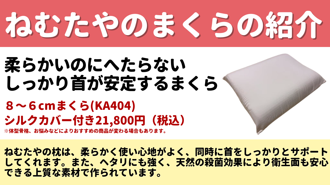 ねむたやのまくらの紹介 柔らかいのにへたらない しっかり首が安定するまくら 8~6cmまくら(KA404) シルクカバー付き19,800円(税込) ※体型骨格、お悩みなどによりおすすめの商品が変わる場合もあります。 ねむたやの枕は、柔らかく使い心地がよく、同時に首をしっかりとサポート してくれます。 また、ヘタリにも強く、 天然の殺菌効果により衛生面も安心 できる上質な素材で作られています。