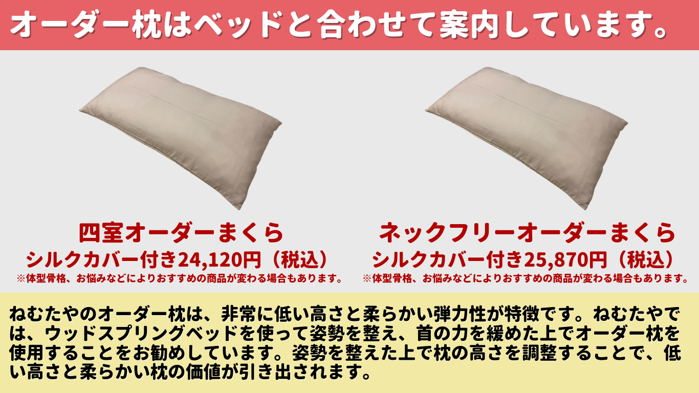 オーダー枕はベッドと合わせて案内しています。 四室オーダーまくら シルクカバー付き 23,970円 (税込) ※体型骨格、お悩みなどによりおすすめの商品が変わる場合もあります。 ネックフリーオーダーまくら シルクカバー付き 25,720円 (税込) ※体型骨格、お悩みなどによりおすすめの商品が変わる場合もあります。 ねむたやのオーダー枕は、非常に低い高さと柔らかい弾力性が特徴です。 ねむたやで は、ウッドスプリングベッドを使って姿勢を整え、 首の力を緩めた上でオーダー枕を 使用することをお勧めしています。 姿勢を整えた上で枕の高さを調整することで、低 い高さと柔らかい枕の価値が引き出されます。